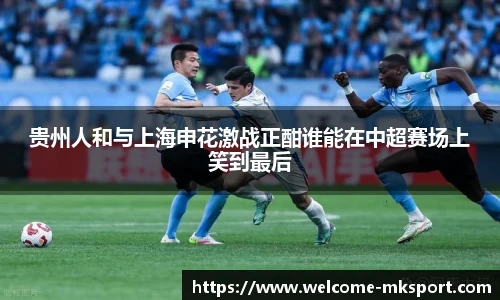 贵州人和与上海申花激战正酣谁能在中超赛场上笑到最后